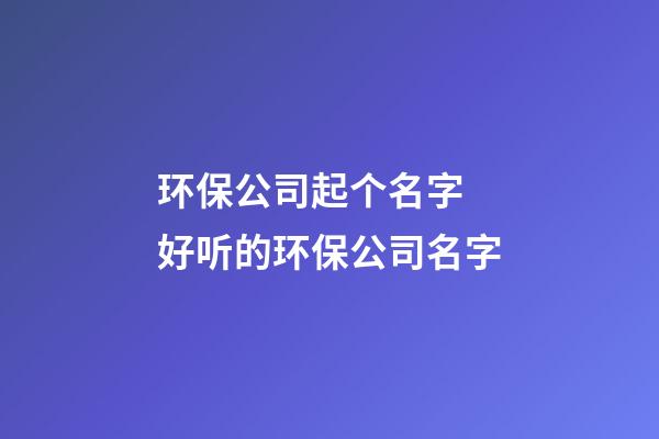 环保公司起个名字 好听的环保公司名字-第1张-公司起名-玄机派